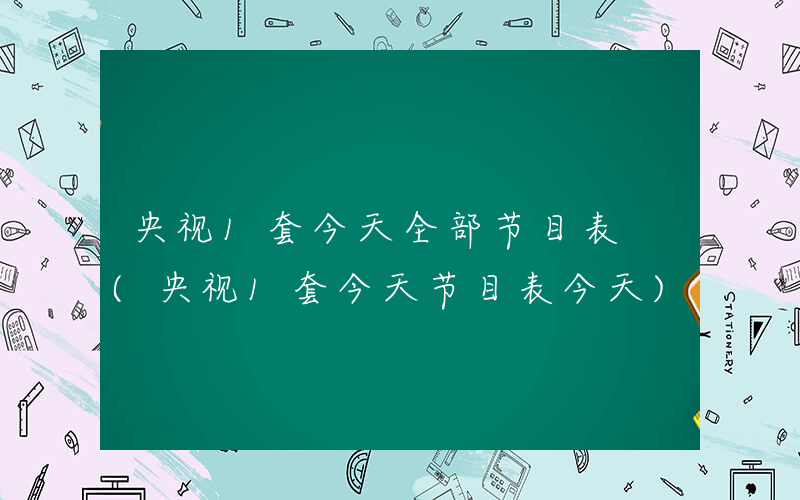 央视1套今天全部节目表 (央视1套今天节目表今天)